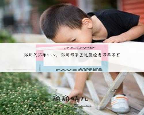 郑州代怀孕中心，郑州哪家医院能检查不孕不育