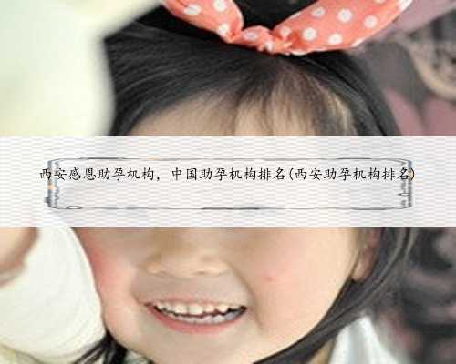 西安感恩助孕机构，中国助孕机构排名(西安助孕机构排名)