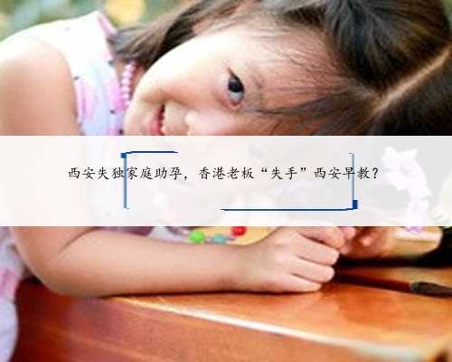 西安失独家庭助孕，香港老板“失手”西安早教？