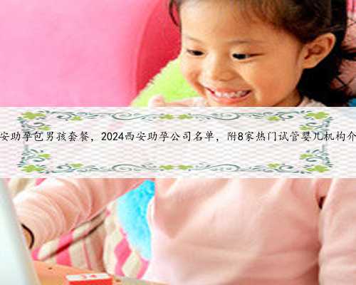 西安助孕包男孩套餐，2024西安助孕公司名单，附8家热门试管婴儿机构介绍