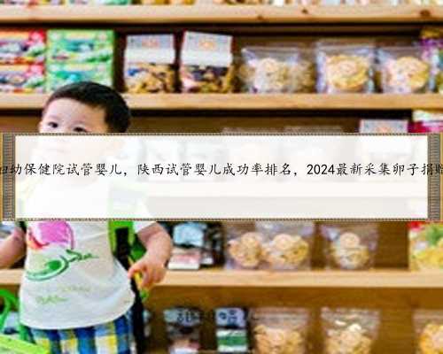 咨询陕西省妇幼保健院试管婴儿，陕西试管婴儿成功率排名，2024最新采集卵子