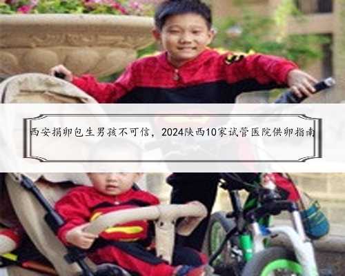 西安捐卵包生男孩不可信，2024陕西10家试管医院供卵指南
