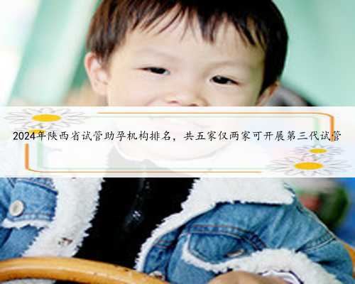 2024年陕西省试管助孕机构排名，共五家仅两家可开展第三代试管